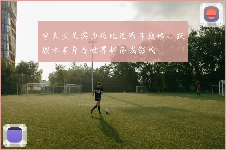 中美女足实力对比近两年战绩、技战术差异与世界杯备战影响