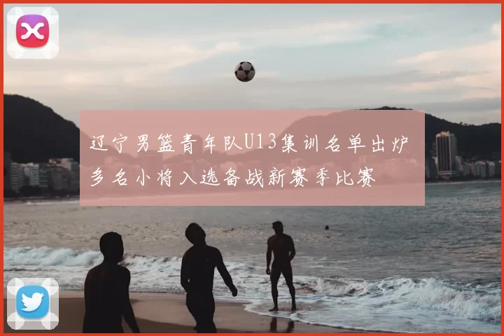 辽宁男篮青年队U13集训名单出炉 多名小将入选备战新赛季比赛