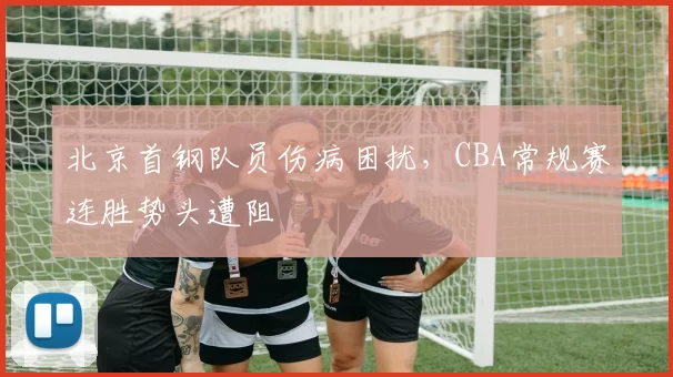 北京首钢队员伤病困扰,CBA常规赛连胜势头遭阻
