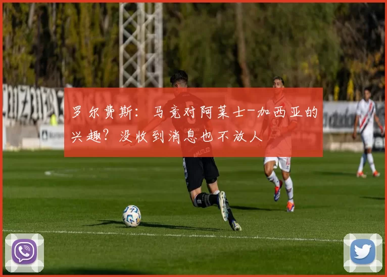 罗尔费斯：马竞对阿莱士-加西亚的兴趣？没收到消息也不放人