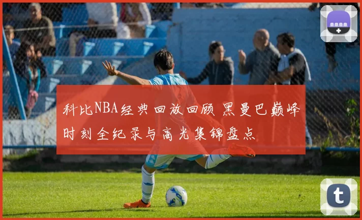 科比NBA经典回放回顾 黑曼巴巅峰时刻全纪录与高光集锦盘点