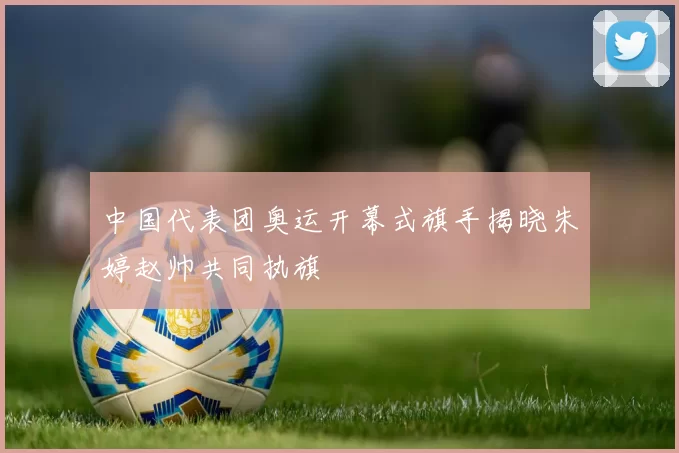 中国代表团奥运开幕式旗手揭晓朱婷赵帅共同执旗