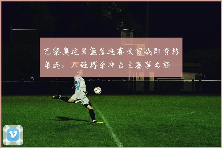巴黎奥运男篮落选赛收官战即资格角逐，八强搏杀冲击主赛事名额