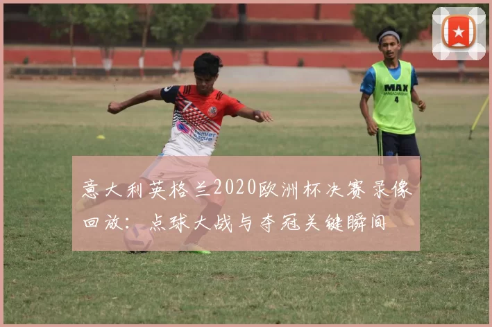 意大利英格兰2020欧洲杯决赛录像回放：点球大战与夺冠关键瞬间