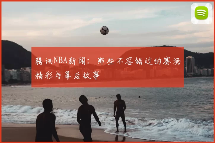 腾讯NBA新闻：那些不容错过的赛场精彩与幕后故事