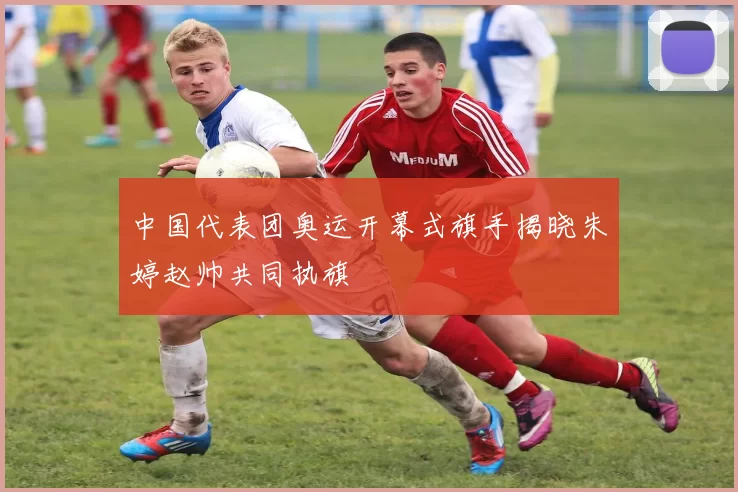 中国代表团奥运开幕式旗手揭晓朱婷赵帅共同执旗