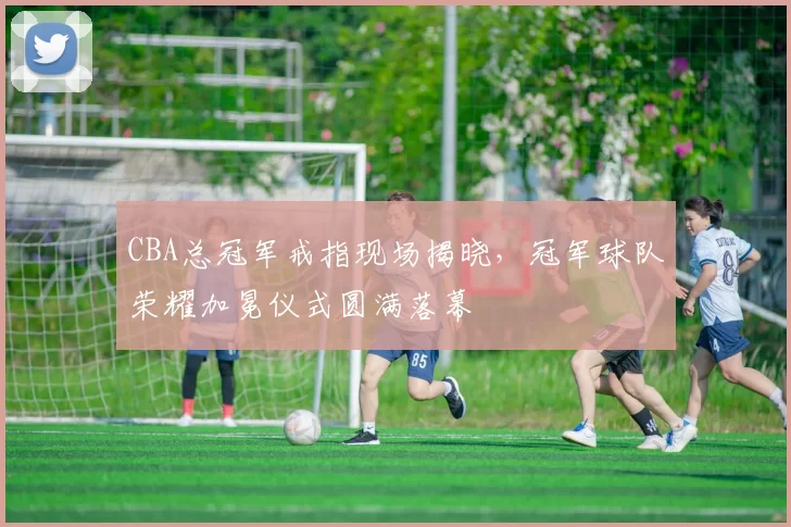 CBA总冠军戒指现场揭晓,冠军球队荣耀加冕仪式圆满落幕