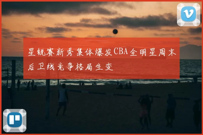 星锐赛新秀集体爆发CBA全明星周末后卫线竞争格局生变