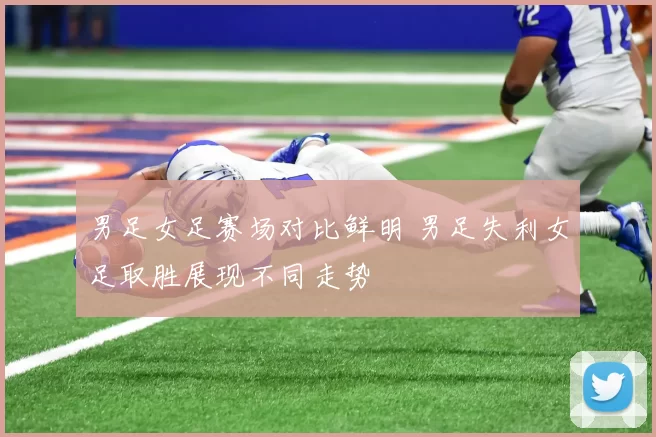 男足女足赛场对比鲜明 男足失利女足取胜展现不同走势