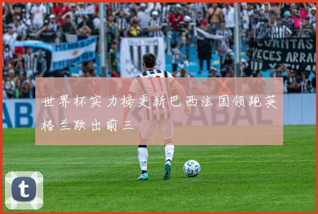 世界杯实力榜更新巴西法国领跑英格兰跌出前三