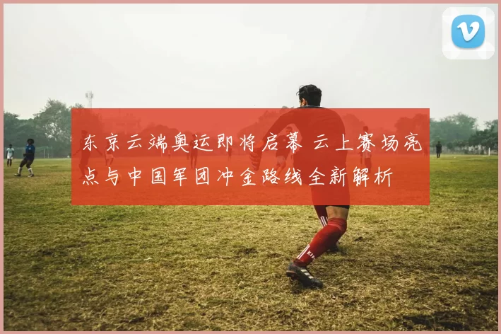 东京云端奥运即将启幕 云上赛场亮点与中国军团冲金路线全新解析