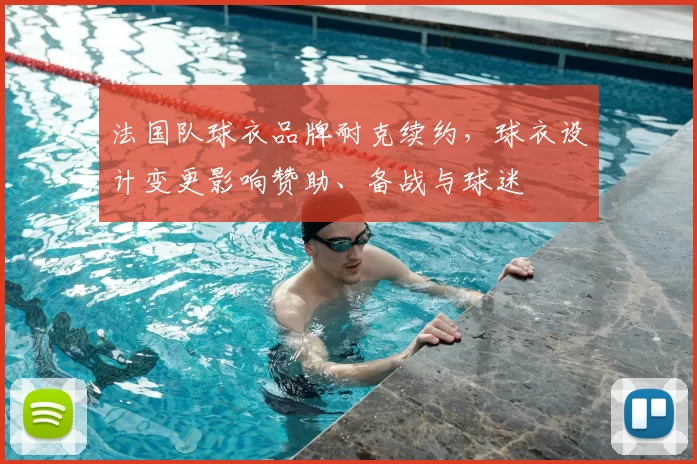 法国队球衣品牌耐克续约,球衣设计变更影响赞助、备战与球迷