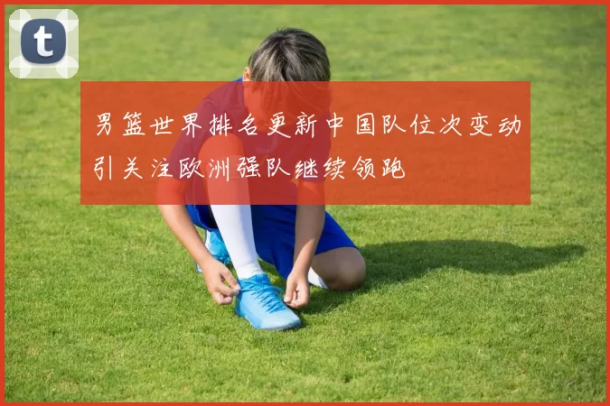 男篮世界排名更新中国队位次变动引关注欧洲强队继续领跑