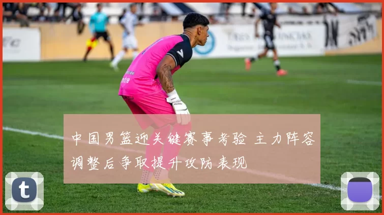 中国男篮迎关键赛事考验 主力阵容调整后争取提升攻防表现