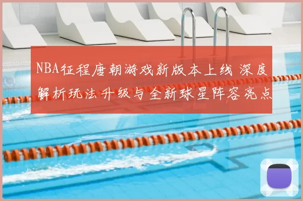 NBA征程唐朝游戏新版本上线 深度解析玩法升级与全新球星阵容亮点