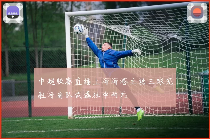中超联赛直播上海海港主场三球完胜河南队武磊独中两元