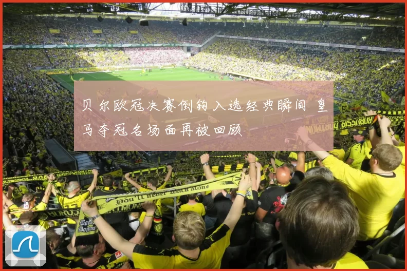 贝尔欧冠决赛倒钩入选经典瞬间 皇马夺冠名场面再被回顾