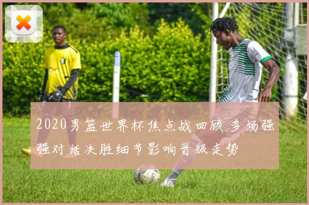 2020男篮世界杯焦点战回顾 多场强强对话决胜细节影响晋级走势