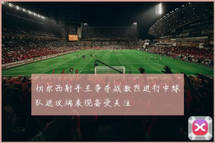 切尔西射手王争夺战激烈进行中球队进攻端表现备受关注