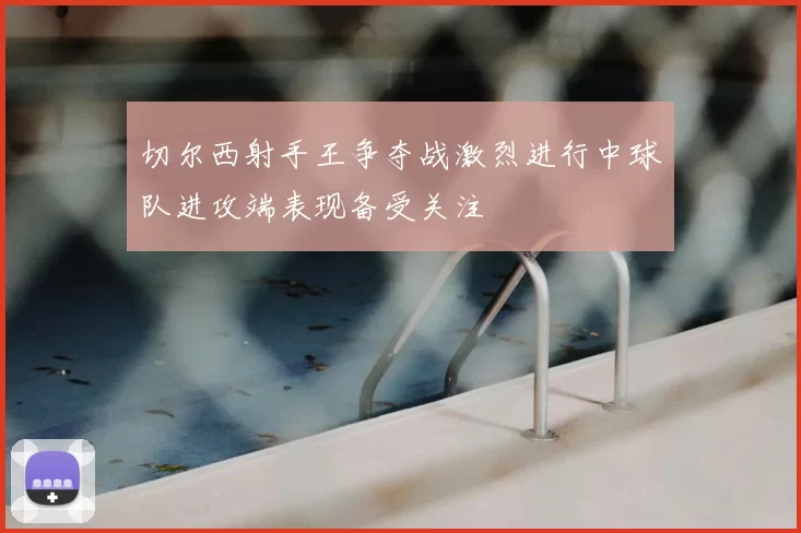 切尔西射手王争夺战激烈进行中球队进攻端表现备受关注