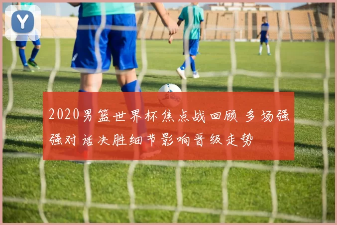 2020男篮世界杯焦点战回顾 多场强强对话决胜细节影响晋级走势