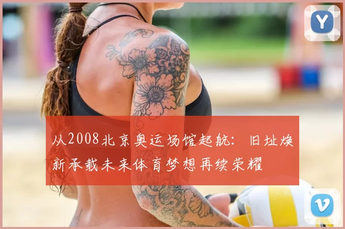 从2008北京奥运场馆起航:旧址焕新承载未来体育梦想再续荣耀