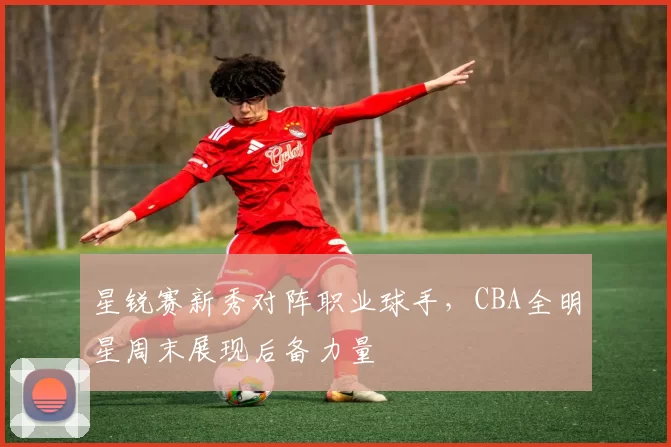 星锐赛新秀对阵职业球手，CBA全明星周末展现后备力量