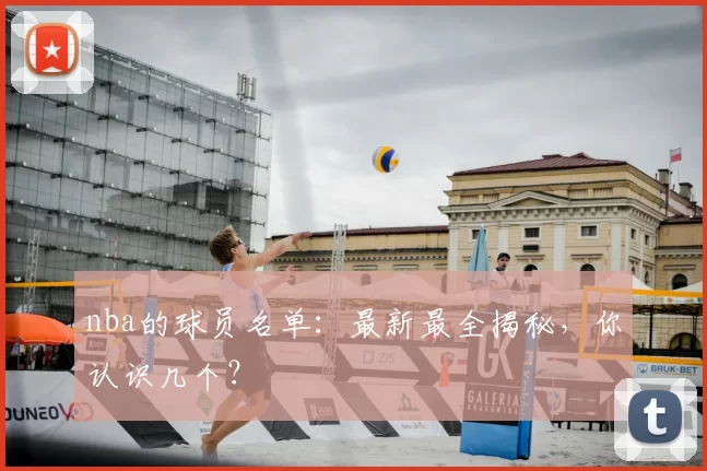 nba的球员名单:最新最全揭秘,你认识几个?