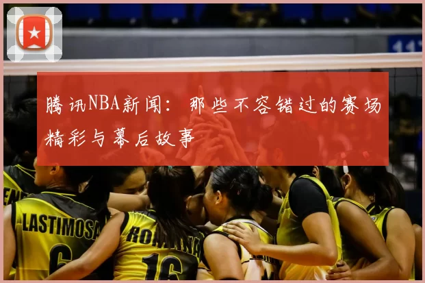 腾讯NBA新闻:那些不容错过的赛场精彩与幕后故事