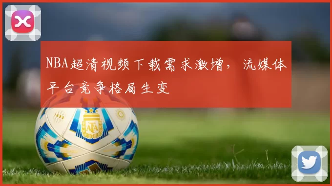 NBA超清视频下载需求激增,流媒体平台竞争格局生变