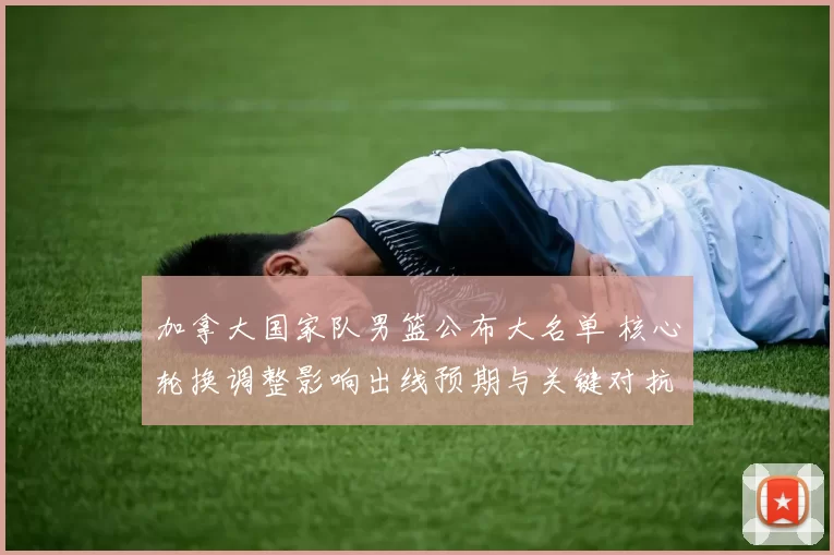 加拿大国家队男篮公布大名单 核心轮换调整影响出线预期与关键对抗看点