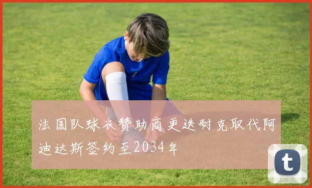 法国队球衣赞助商更迭耐克取代阿迪达斯签约至2034年