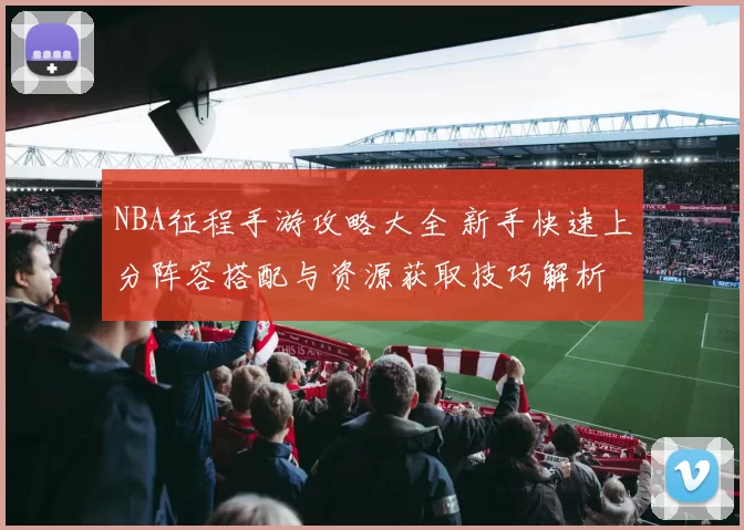 NBA征程手游攻略大全 新手快速上分阵容搭配与资源获取技巧解析