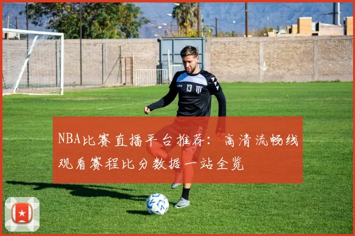 NBA比赛直播平台推荐：高清流畅线观看赛程比分数据一站全览