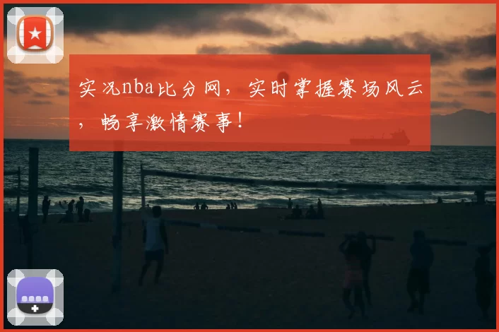 实况nba比分网,实时掌握赛场风云,畅享激情赛事!