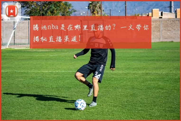 腾讯nba是在哪里直播的?一文带你揭秘直播渠道!
