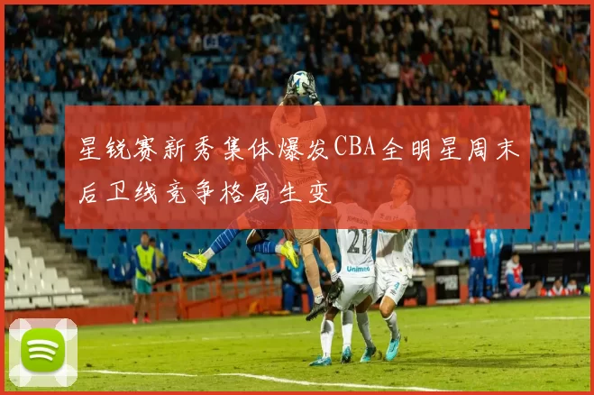 星锐赛新秀集体爆发CBA全明星周末后卫线竞争格局生变