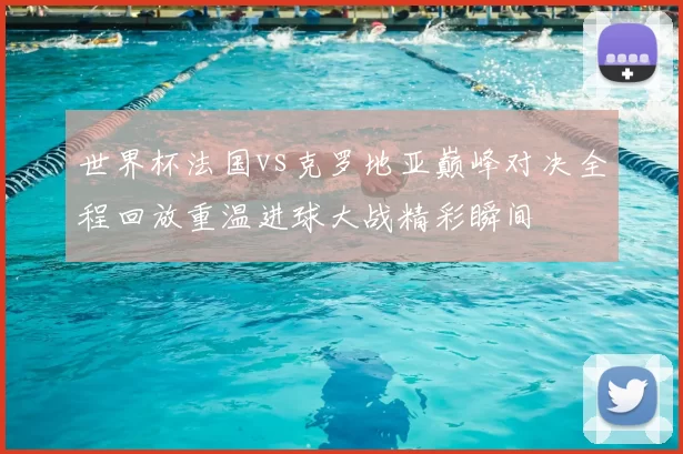 世界杯法国vs克罗地亚巅峰对决全程回放重温进球大战精彩瞬间