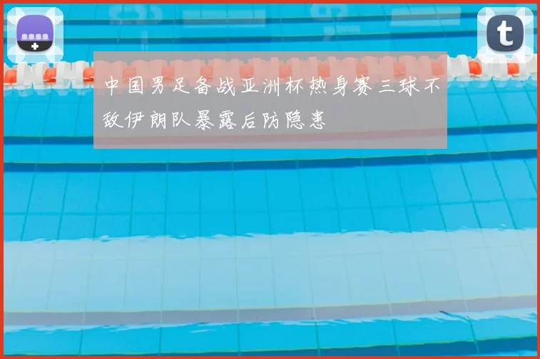 中国男足备战亚洲杯热身赛三球不敌伊朗队暴露后防隐患