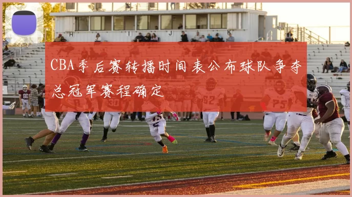 CBA季后赛转播时间表公布球队争夺总冠军赛程确定