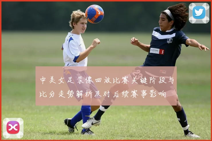 中美女足录像回放比赛关键阶段与比分走势解析及对后续赛事影响