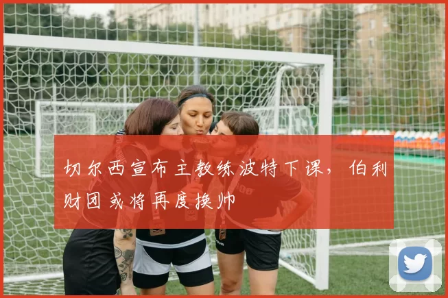 切尔西宣布主教练波特下课,伯利财团或将再度换帅