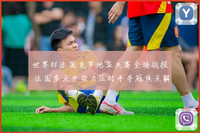 世界杯法国克罗地亚决赛全场战报 法国多点开花力压对手夺冠焦点解析