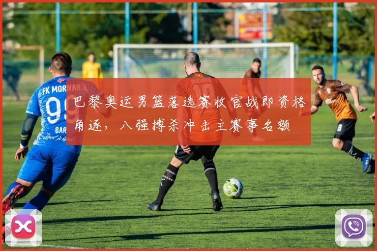 巴黎奥运男篮落选赛收官战即资格角逐，八强搏杀冲击主赛事名额