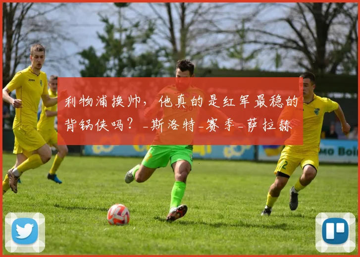 利物浦换帅,他真的是红军最稳的背锅侠吗?_斯洛特_赛季_萨拉赫