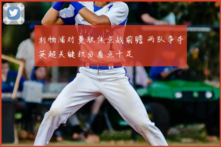 利物浦对曼联焦点战前瞻 两队争夺英超关键积分看点十足