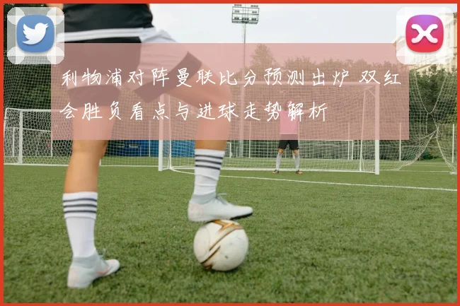 利物浦对阵曼联比分预测出炉 双红会胜负看点与进球走势解析