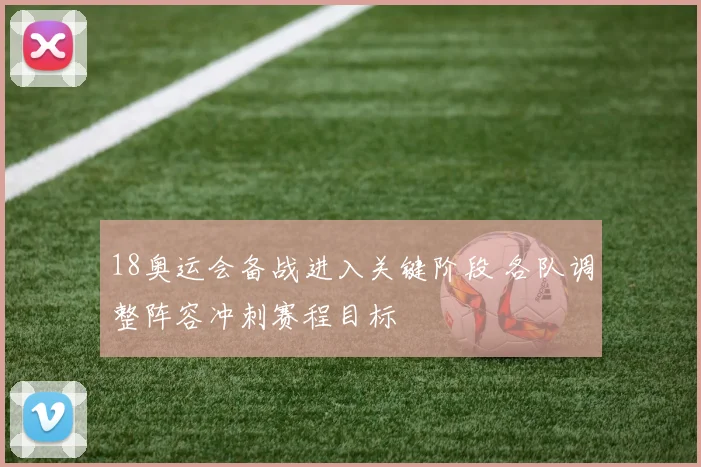 18奥运会备战进入关键阶段 各队调整阵容冲刺赛程目标