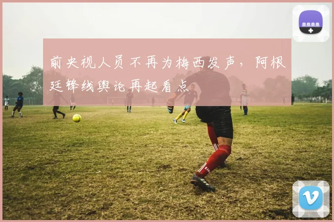 前央视人员不再为梅西发声,阿根廷锋线舆论再起看点