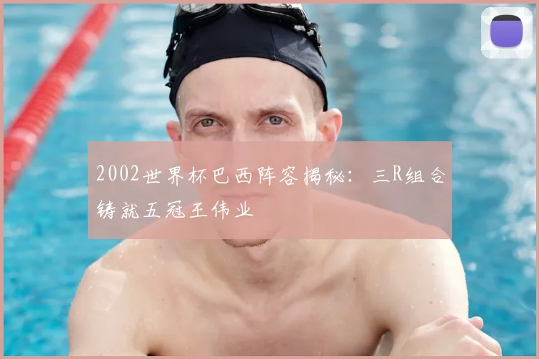 2002世界杯巴西阵容揭秘:三R组合铸就五冠王伟业
